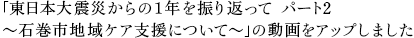 「東日本大震災からの１年を振り返って パート2～石巻市地域ケア支援について～」の動画をアップしました