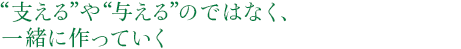 “支える”や“与える”のではなく、一緒に作っていく